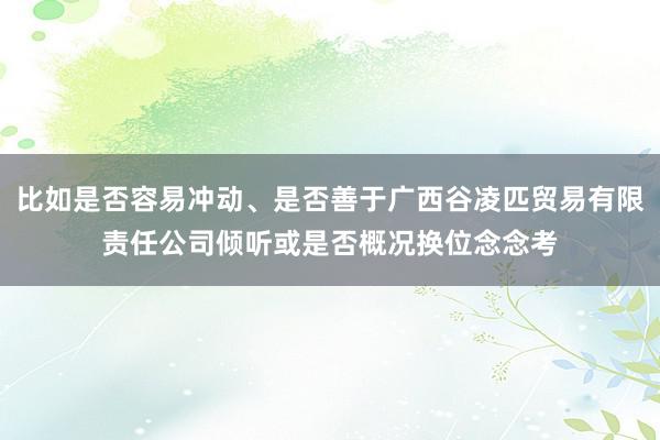 比如是否容易冲动、是否善于广西谷凌匹贸易有限责任公司倾听或是否概况换位念念考