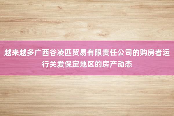 越来越多广西谷凌匹贸易有限责任公司的购房者运行关爱保定地区的房产动态