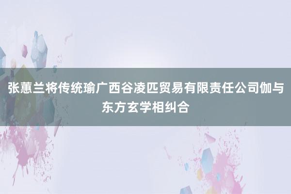 张蕙兰将传统瑜广西谷凌匹贸易有限责任公司伽与东方玄学相纠合