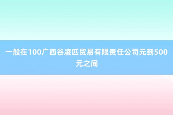 一般在100广西谷凌匹贸易有限责任公司元到500元之间